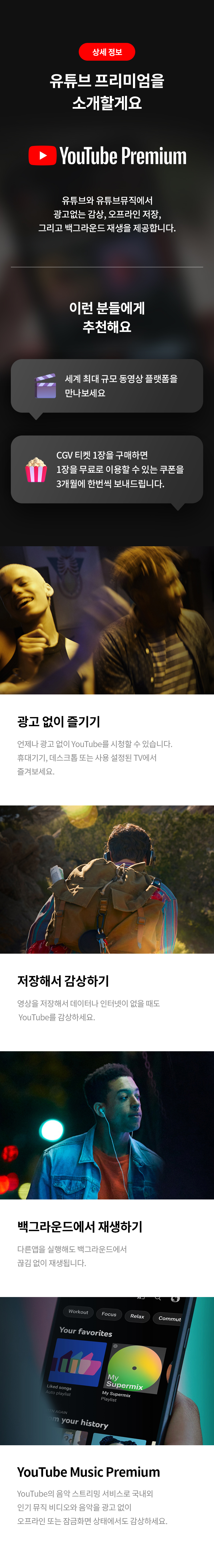 상세 정보 
유튜브 프리미엄을 소개할게요 
유튜브와 유튜브뮤직에서 광고없는 감상, 오프라인 저장, 그리고 백그라운드 재생을 제공합니다. 
이런 분들에게 추천해요 
세계 최대 규모 동영상 플랫폼을 만나보세요 
CGV 티켓 1장을 구매하면 1장을 무료로 이용할 수 있는 쿠폰을 3개월에 한번씩 보내드립니다. 
광고 없이 즐기기 
언제나 광고 없이 YouTube를 시청할 수 있습니다. 휴대기기, 데스크톱 또는 사용 설정된 TV에서 즐겨보세요. 
저장해서 감상하기 
영상을 저장해서 데이터나 인터넷이 없을 때도 YouTube를 감상하세요. 
백그라운드에서 재생하기 
다른앱을 실행해도 백그라운드에서 끊김 없이 재생됩니다. 
YouTube Music Premium 
YouTube의 음악 스트리밍 서비스로 국내외 인기 뮤직 비디오와 음악을 광고 없이 오프라인 또는 잠금화면 상태에서도 감상하세요.